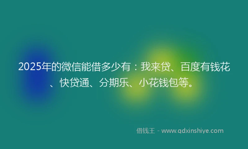 2025年的微信能借多少有：我来贷、百度有钱花、快贷通、分期乐、小花钱包等。