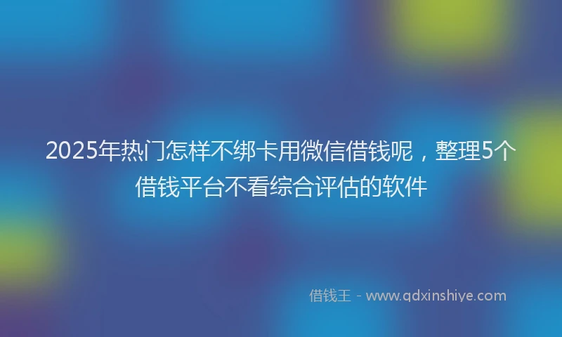 2025年热门怎样不绑卡用微信借钱呢，整理5个借钱平台不看综合评估的软件