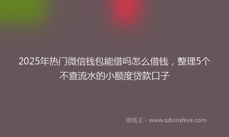 2025年热门微信钱包能借吗怎么借钱，整理5个不查流水的小额度贷款口子