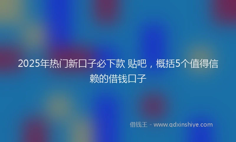 2025年热门新口子必下款 贴吧，概括5个值得信赖的借钱口子