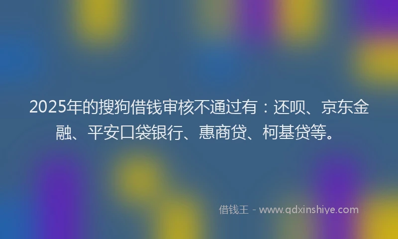 2025年的搜狗借钱审核不通过有：还呗、京东金融、平安口袋银行、惠商贷、柯基贷等。