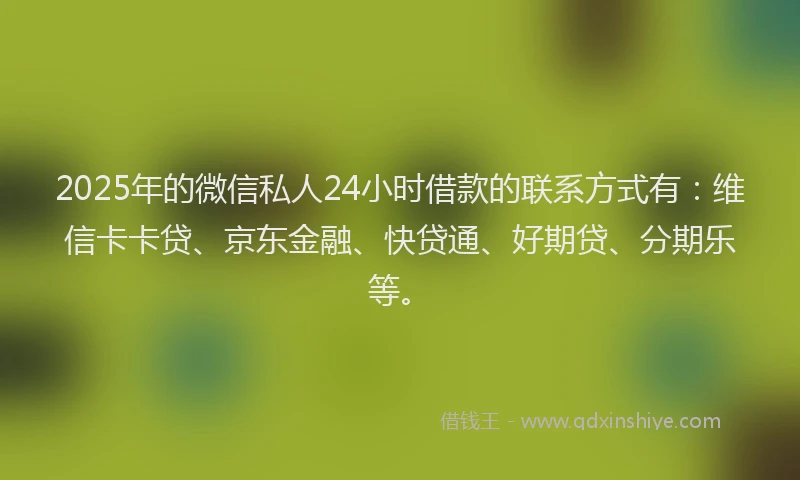 2025年的微信私人24小时借款的联系方式有：维信卡卡贷、京东金融、快贷通、好期贷、分期乐等。