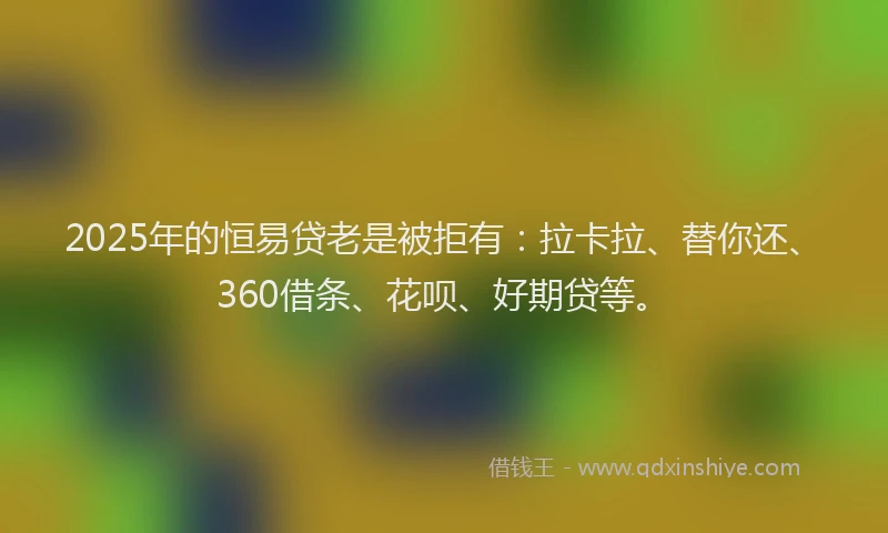 2025年的恒易贷老是被拒有：拉卡拉、替你还、360借条、花呗、好期贷等。