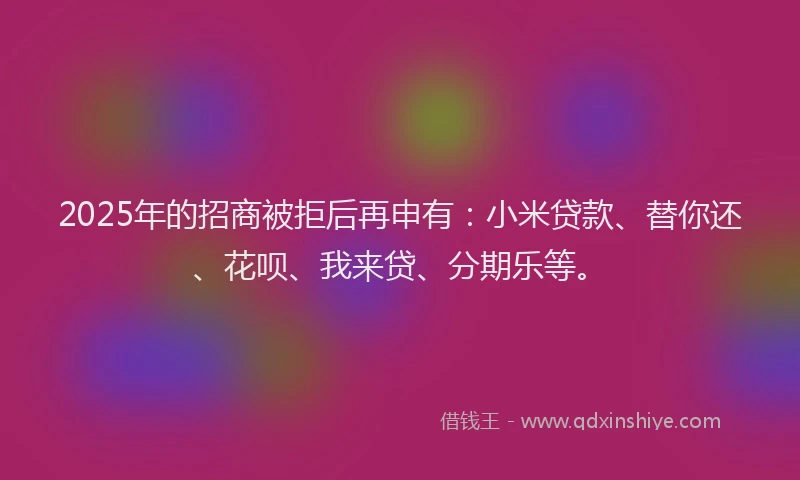 2025年的招商被拒后再申有：小米贷款、替你还、花呗、我来贷、分期乐等。