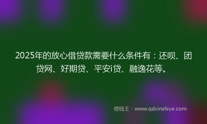 2025年的放心借贷款需要什么条件有：还呗、团贷网、好期贷、平安i贷、融逸花等。
