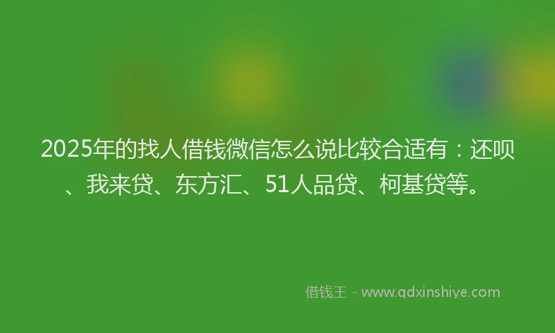 2025年的找人借钱微信怎么说比较合适有：还呗、我来贷、东方汇、51人品贷、柯基贷等。