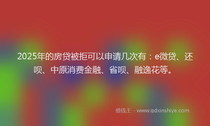 2025年的房贷被拒可以申请几次有：e微贷、还呗、中原消费金融、省呗、融逸花等。
