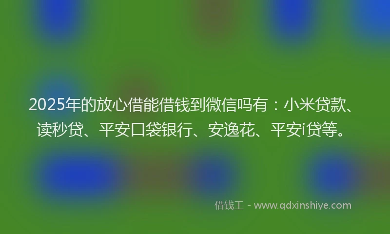 2025年的放心借能借钱到微信吗有：小米贷款、读秒贷、平安口袋银行、安逸花、平安i贷等。