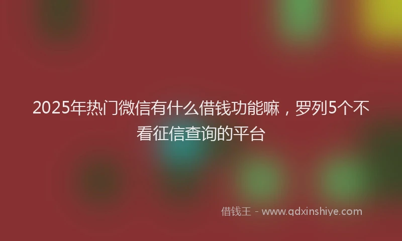 2025年热门微信有什么借钱功能嘛，罗列5个不看征信查询的平台