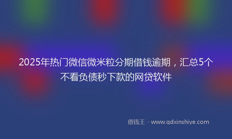 2025年热门微信微米粒分期借钱逾期，汇总5个不看负债秒下款的网贷软件