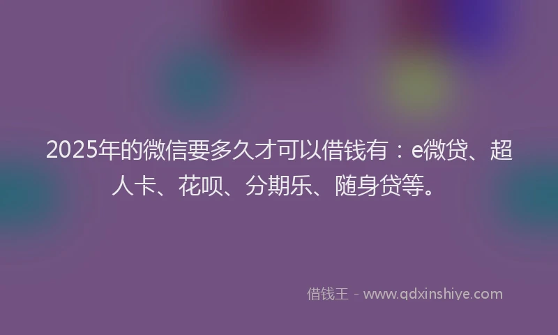 2025年的微信要多久才可以借钱有：e微贷、超人卡、花呗、分期乐、随身贷等。