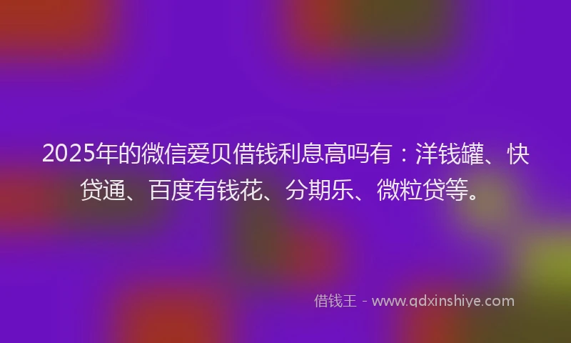 2025年的微信爱贝借钱利息高吗有：洋钱罐、快贷通、百度有钱花、分期乐、微粒贷等。