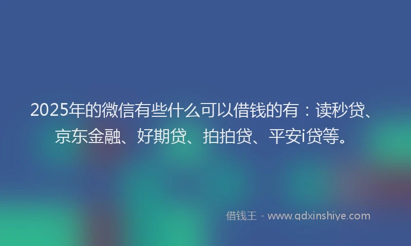 2025年的微信有些什么可以借钱的有：读秒贷、京东金融、好期贷、拍拍贷、平安i贷等。