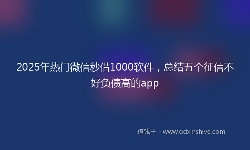 2025年热门微信秒借1000软件，总结五个征信不好负债高的app