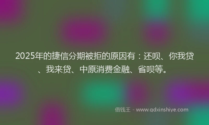 2025年的捷信分期被拒的原因有：还呗、你我贷、我来贷、中原消费金融、省呗等。