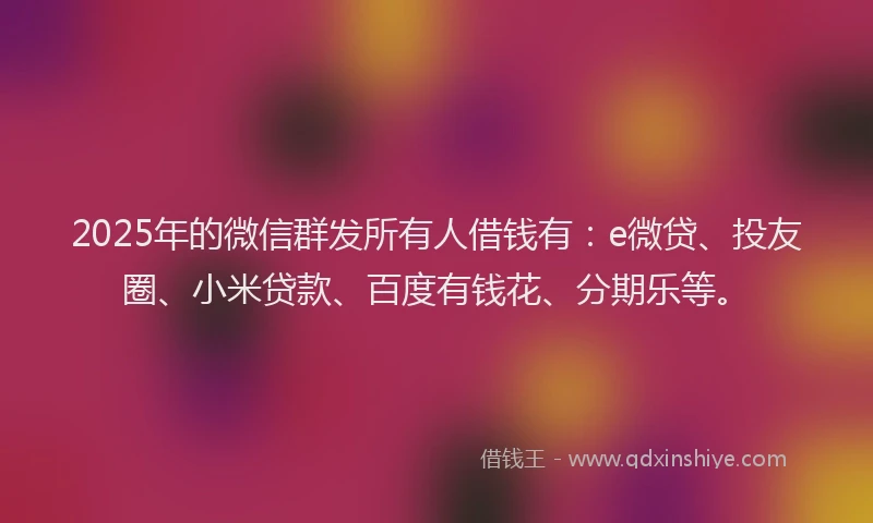 2025年的微信群发所有人借钱有：e微贷、投友圈、小米贷款、百度有钱花、分期乐等。