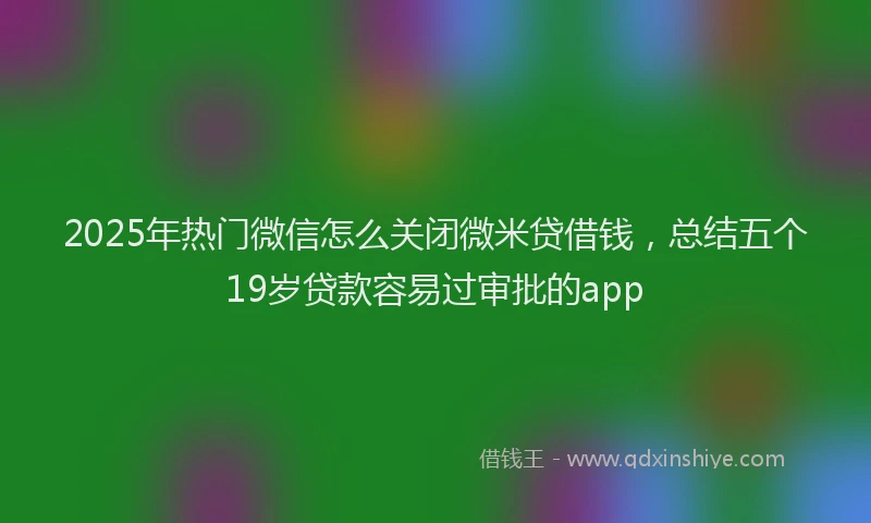 2025年热门微信怎么关闭微米贷借钱，总结五个19岁贷款容易过审批的app