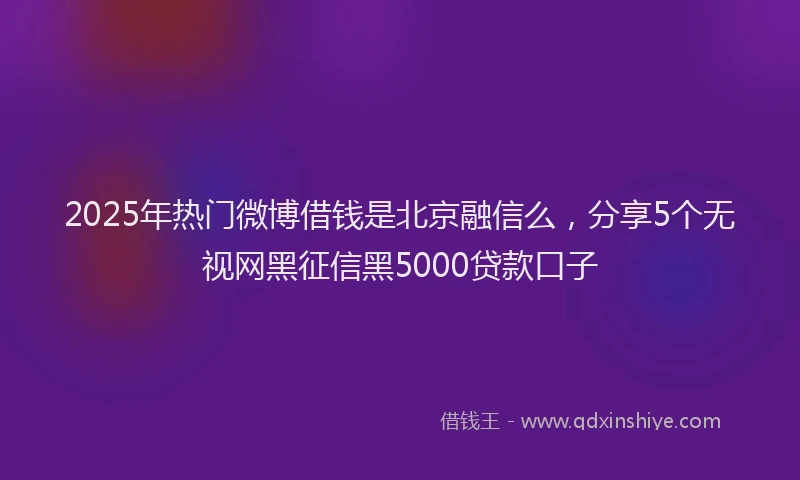2025年热门微博借钱是北京融信么，分享5个无视网黑征信黑5000贷款口子