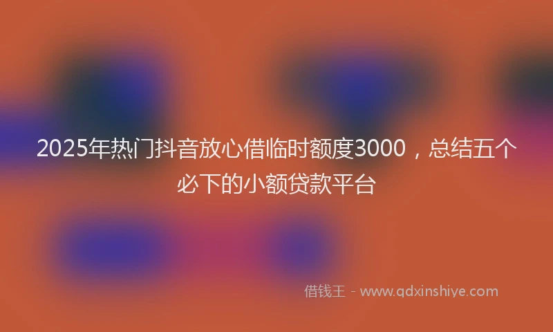 2025年热门抖音放心借临时额度3000，总结五个必下的小额贷款平台