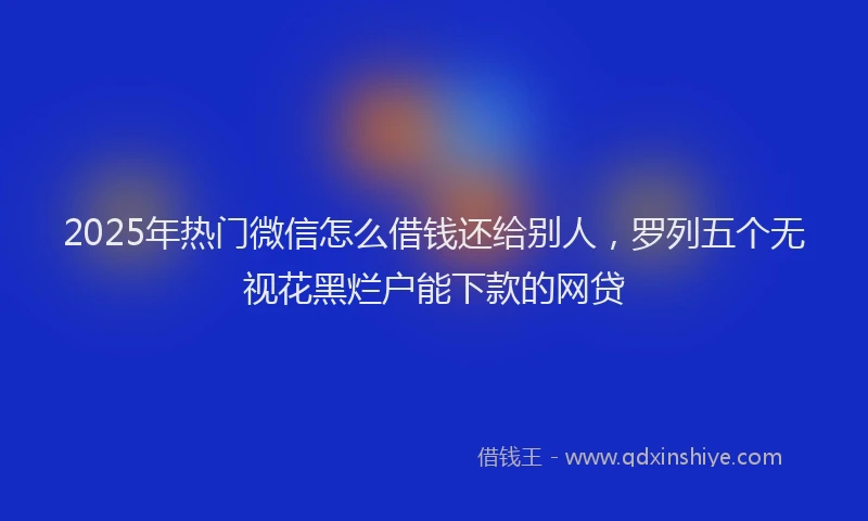 2025年热门微信怎么借钱还给别人，罗列五个无视花黑烂户能下款的网贷