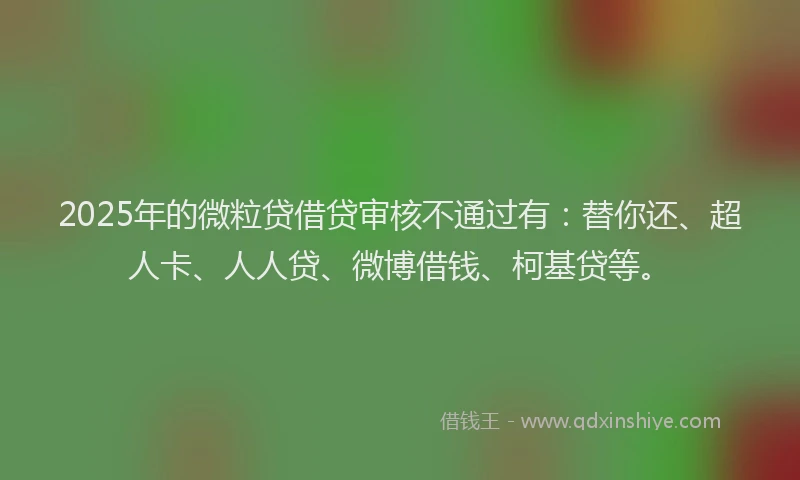 2025年的微粒贷借贷审核不通过有：替你还、超人卡、人人贷、微博借钱、柯基贷等。