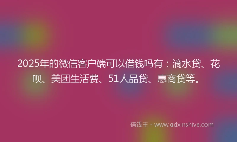 2025年的微信客户端可以借钱吗有：滴水贷、花呗、美团生活费、51人品贷、惠商贷等。