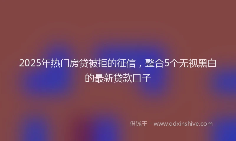 2025年热门房贷被拒的征信，整合5个无视黑白的最新贷款口子