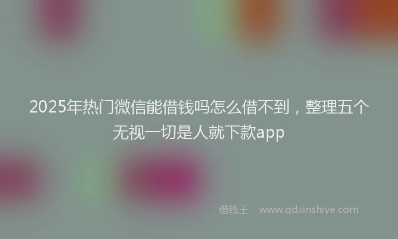 2025年热门微信能借钱吗怎么借不到，整理五个无视一切是人就下款app