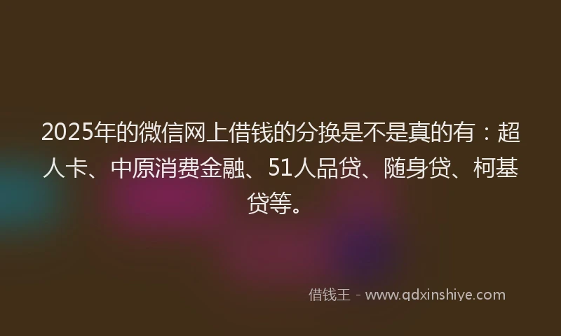 2025年的微信网上借钱的分换是不是真的有：超人卡、中原消费金融、51人品贷、随身贷、柯基贷等。