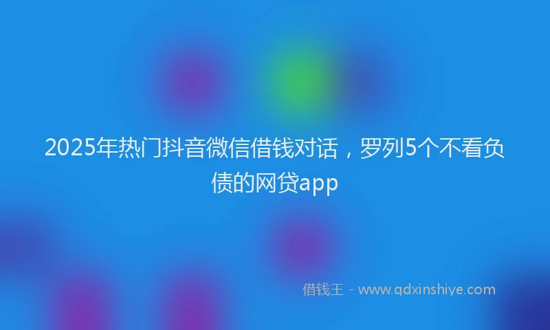 2025年热门抖音微信借钱对话，罗列5个不看负债的网贷app