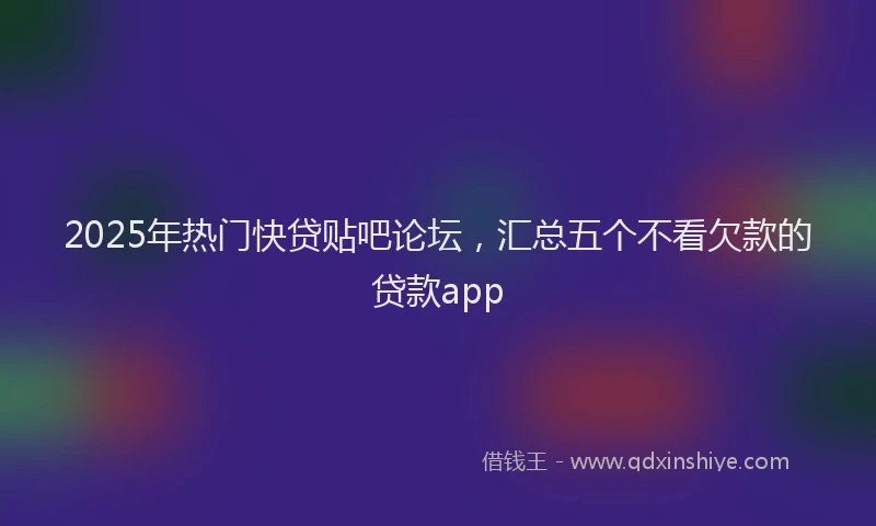 2025年热门快贷贴吧论坛，汇总五个不看欠款的贷款app