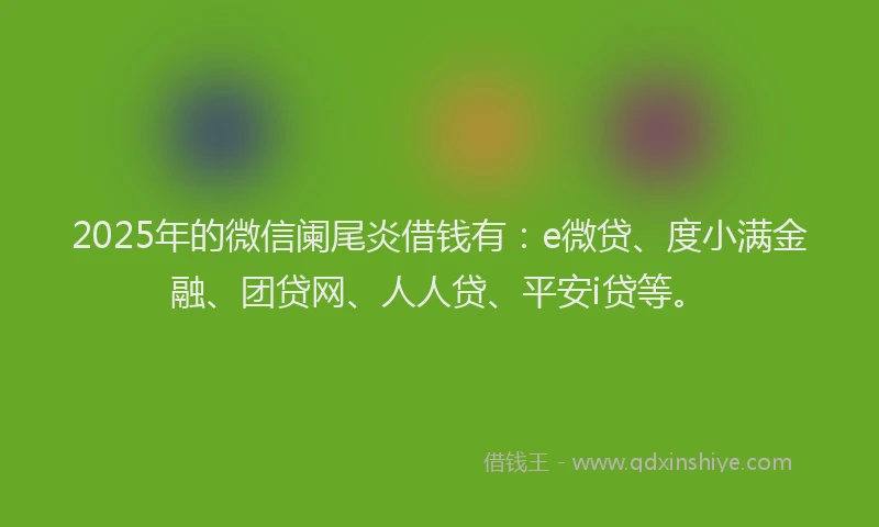 2025年的微信阑尾炎借钱有：e微贷、度小满金融、团贷网、人人贷、平安i贷等。