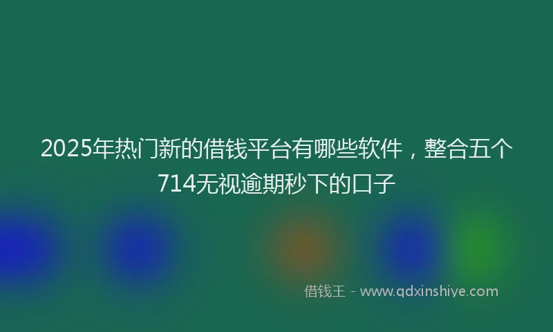 2025年热门新的借钱平台有哪些软件，整合五个714无视逾期秒下的口子