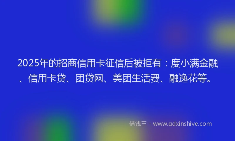 2025年的招商信用卡征信后被拒有：度小满金融、信用卡贷、团贷网、美团生活费、融逸花等。