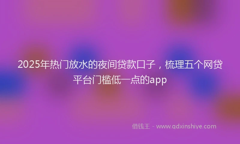 2025年热门放水的夜间贷款口子，梳理五个网贷平台门槛低一点的app