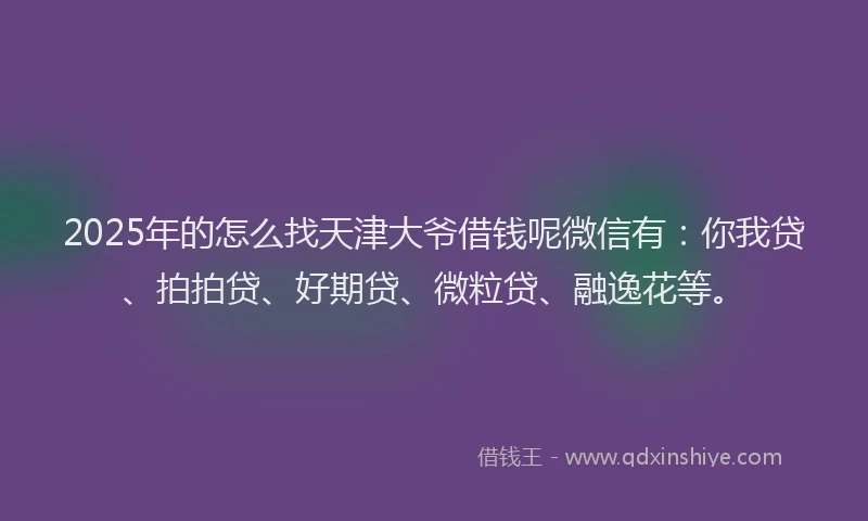 2025年的怎么找天津大爷借钱呢微信有：你我贷、拍拍贷、好期贷、微粒贷、融逸花等。