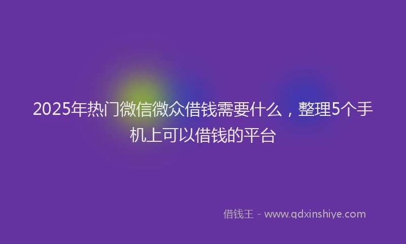 2025年热门微信微众借钱需要什么，整理5个手机上可以借钱的平台