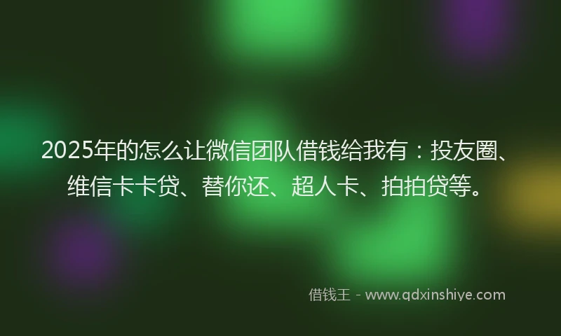 2025年的怎么让微信团队借钱给我有：投友圈、维信卡卡贷、替你还、超人卡、拍拍贷等。