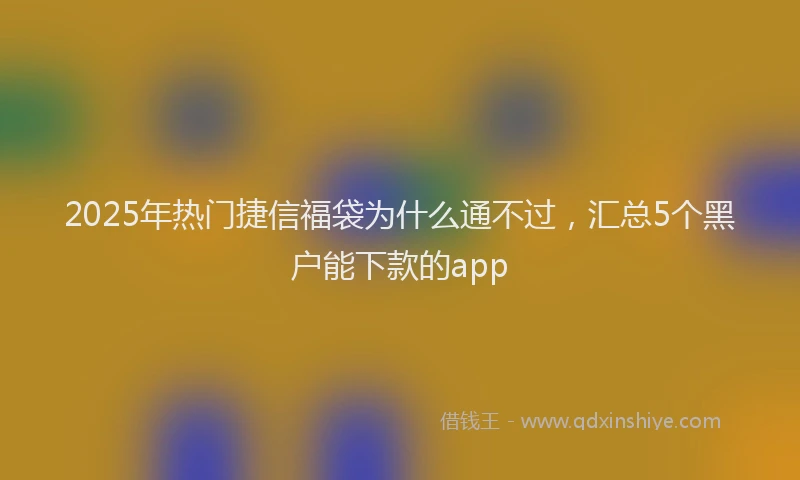 2025年热门捷信福袋为什么通不过，汇总5个黑户能下款的app