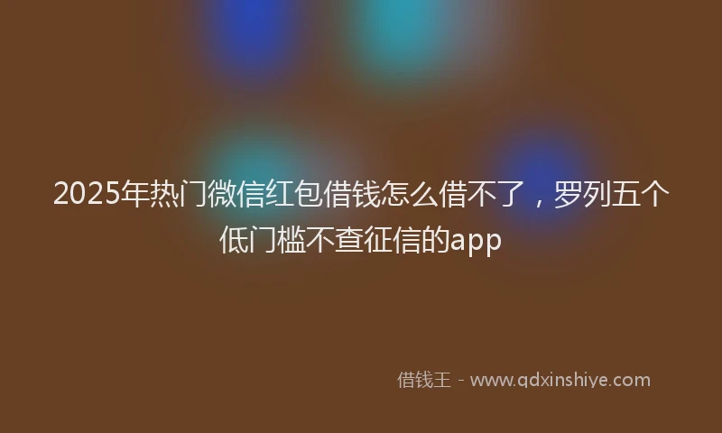 2025年热门微信红包借钱怎么借不了，罗列五个低门槛不查征信的app