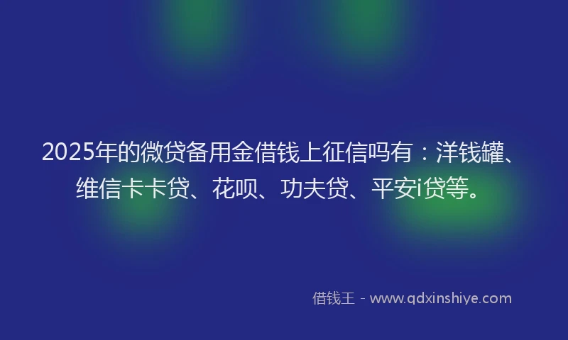 2025年的微贷备用金借钱上征信吗有：洋钱罐、维信卡卡贷、花呗、功夫贷、平安i贷等。