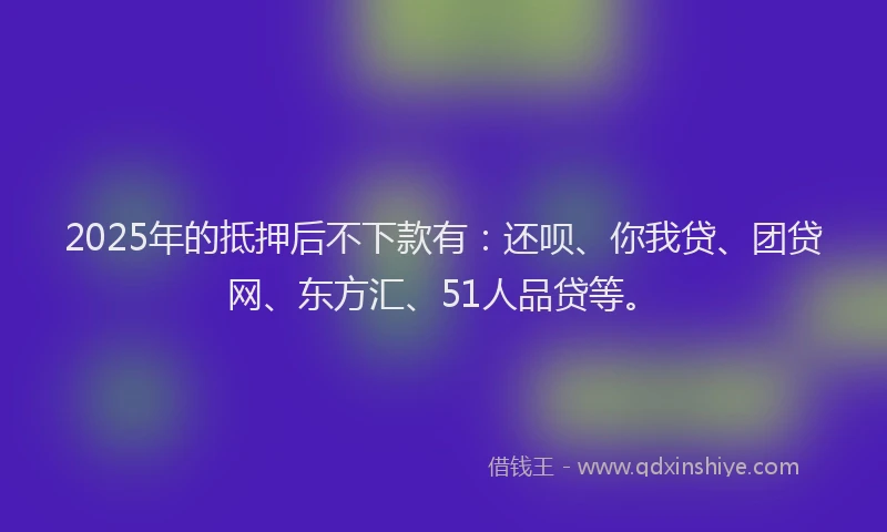 2025年的抵押后不下款有：还呗、你我贷、团贷网、东方汇、51人品贷等。