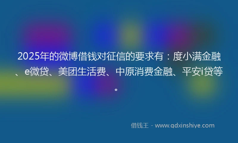 2025年的微博借钱对征信的要求有：度小满金融、e微贷、美团生活费、中原消费金融、平安i贷等。