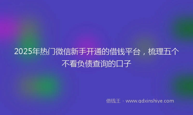 2025年热门微信新手开通的借钱平台，梳理五个不看负债查询的口子