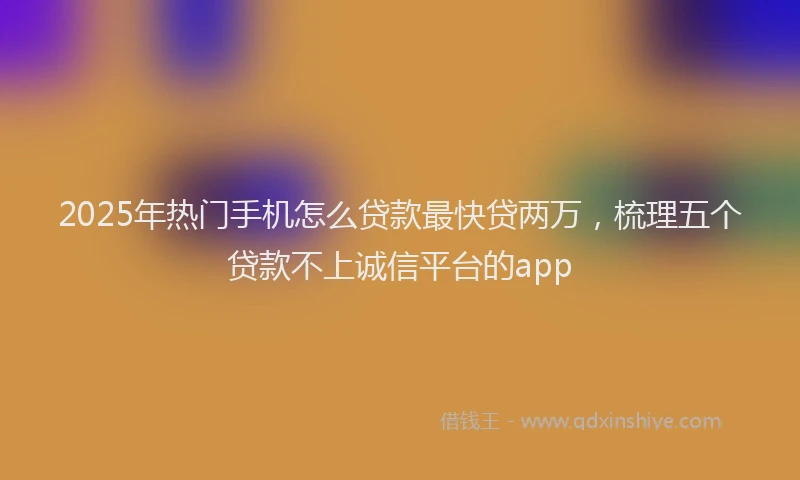 2025年热门手机怎么贷款最快贷两万，梳理五个贷款不上诚信平台的app