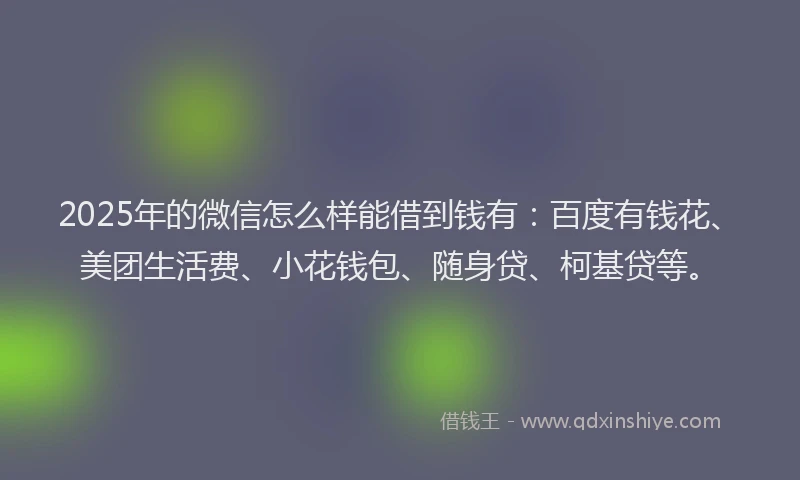 2025年的微信怎么样能借到钱有：百度有钱花、美团生活费、小花钱包、随身贷、柯基贷等。