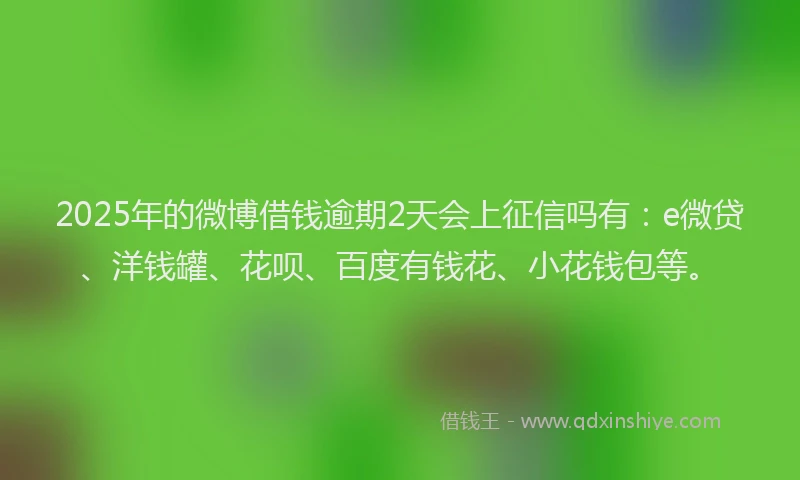 2025年的微博借钱逾期2天会上征信吗有：e微贷、洋钱罐、花呗、百度有钱花、小花钱包等。