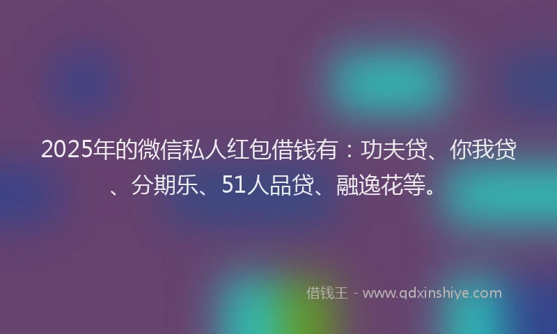 2025年的微信私人红包借钱有：功夫贷、你我贷、分期乐、51人品贷、融逸花等。