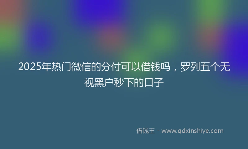 2025年热门微信的分付可以借钱吗，罗列五个无视黑户秒下的口子