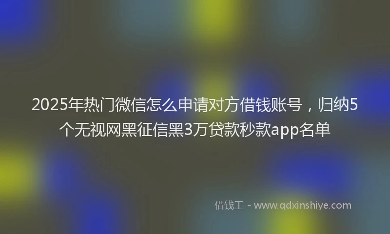 2025年热门微信怎么申请对方借钱账号，归纳5个无视网黑征信黑3万贷款秒款app名单